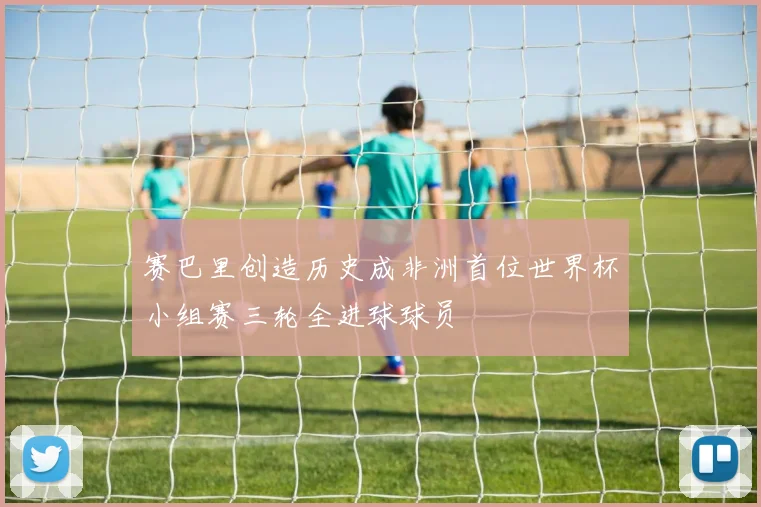 赛巴里创造历史成非洲首位世界杯小组赛三轮全进球球员