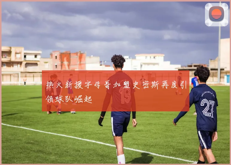 热火新援字母哥加盟史密斯再度引领球队崛起