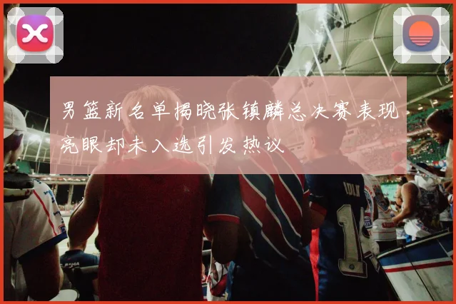 男篮新名单揭晓张镇麟总决赛表现亮眼却未入选引发热议