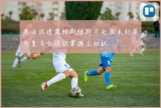 罗马诺透露帕斯琼斯不赴国米科莫与皇马会谈仍掌握主动权