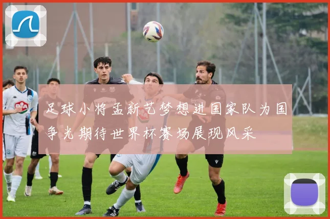 足球小将孟新艺梦想进国家队为国争光期待世界杯赛场展现风采