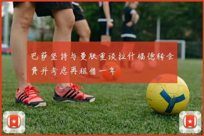 巴萨坚持与曼联重谈拉什福德转会费并考虑再租借一年