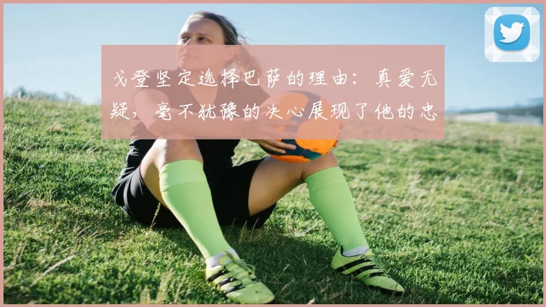 戈登坚定选择巴萨的理由：真爱无疑，毫不犹豫的决心展现了他的忠诚