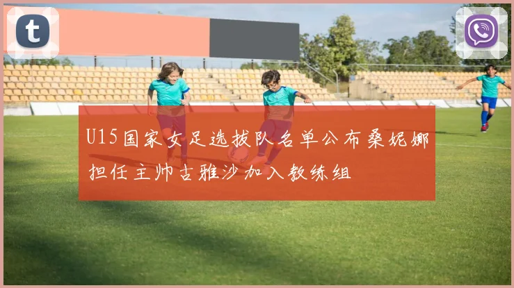 U15国家女足选拔队名单公布桑妮娜担任主帅古雅沙加入教练组