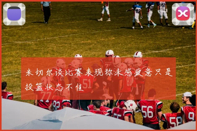 米切尔谈比赛表现称未感疲惫只是投篮状态不佳