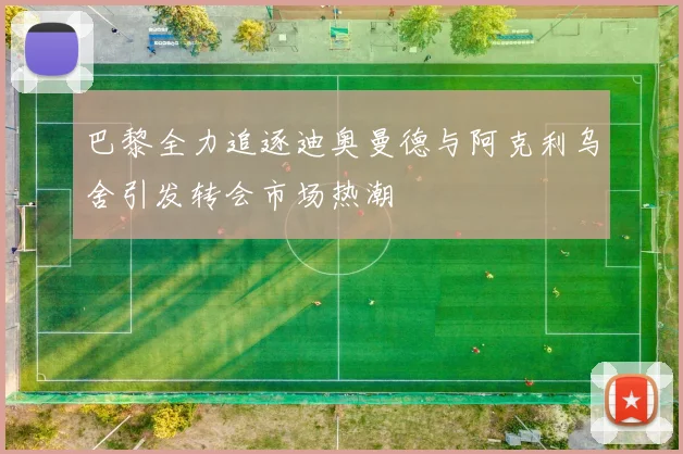 巴黎全力追逐迪奥曼德与阿克利乌舍引发转会市场热潮