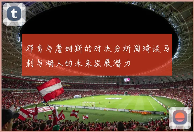 邓肯与詹姆斯的对决分析周琦谈马刺与湖人的未来发展潜力