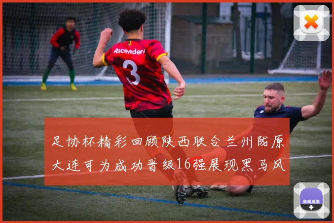 足协杯精彩回顾陕西联合兰州陇原大连可为成功晋级16强展现黑马风采
