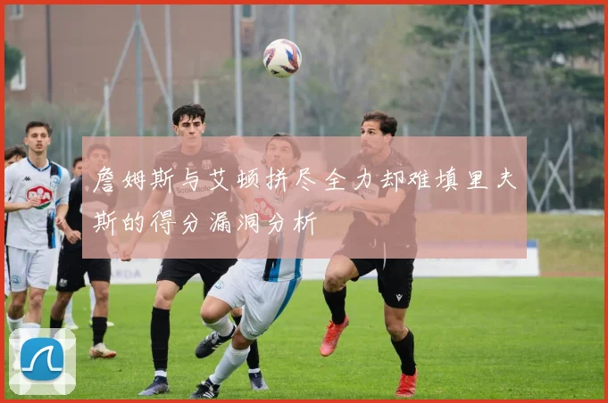 詹姆斯与艾顿拼尽全力却难填里夫斯的得分漏洞分析
