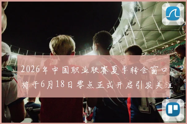 2026年中国职业联赛夏季转会窗口将于6月18日零点正式开启引发关注